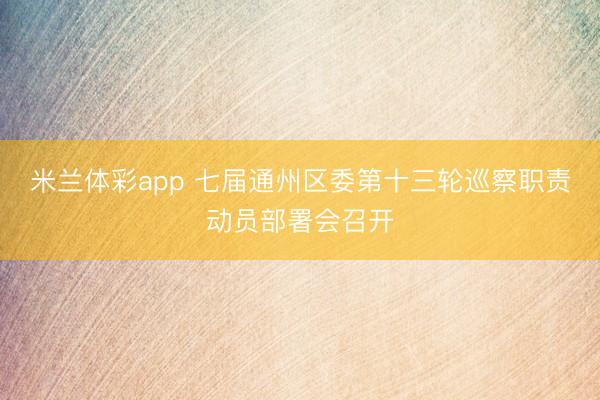 米兰体彩app 七届通州区委第十三轮巡察职责动员部署会召开