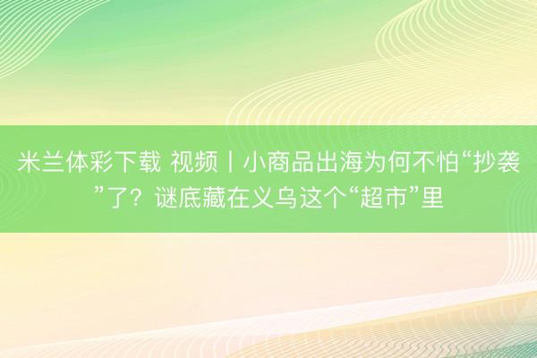 米兰体彩下载 视频丨小商品出海为何不怕“抄袭”了？谜底藏在义乌这个“超市”里