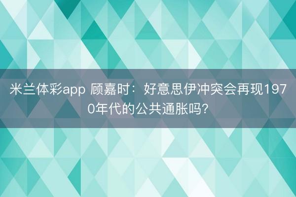 米兰体彩app 顾嘉时：好意思伊冲突会再现1970年代的公共通胀吗？