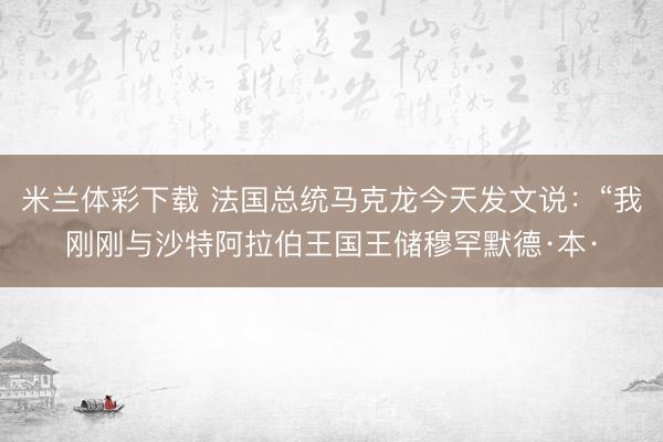 米兰体彩下载 法国总统马克龙今天发文说：“我刚刚与沙特阿拉伯王国王储穆罕默德·本·