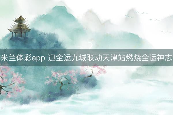 米兰体彩app 迎全运九城联动天津站燃烧全运神志