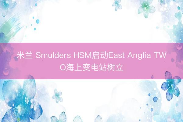 米兰 Smulders HSM启动East Anglia TWO海上变电站树立