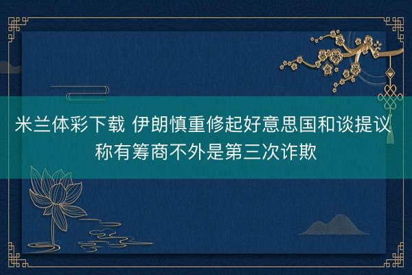 米兰体彩下载 伊朗慎重修起好意思国和谈提议 称有筹商不外是第三次诈欺