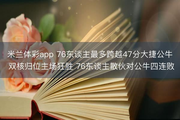 米兰体彩app 76东谈主最多跨越47分大捷公牛 双核归位主场狂胜 76东谈主散伙对公牛四连败