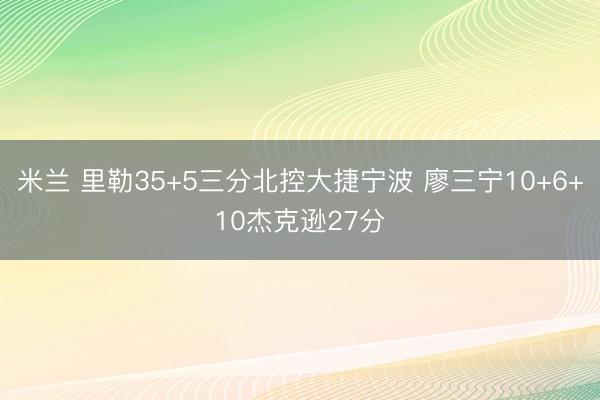 米兰 里勒35+5三分北控大捷宁波 廖三宁10+6+10杰克逊27分