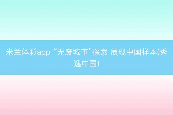 米兰体彩app “无废城市”探索 展现中国样本(秀逸中国)