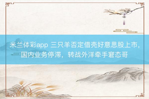 米兰体彩app 三只羊否定借壳好意思股上市,国内业务停滞,转战外洋牵手窘态哥