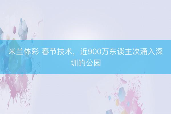 米兰体彩 春节技术,近900万东谈主次涌入深圳的公园