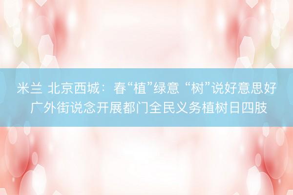 米兰 北京西城：春“植”绿意 “树”说好意思好 广外街说念开展都门全民义务植树日四肢