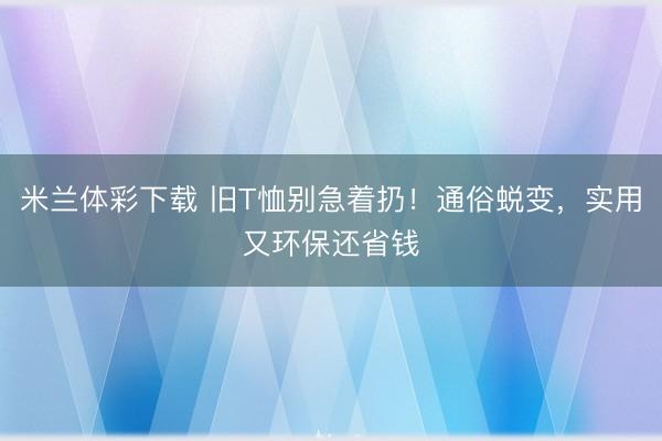 米兰体彩下载 旧T恤别急着扔!通俗蜕变,实用又环保还省钱