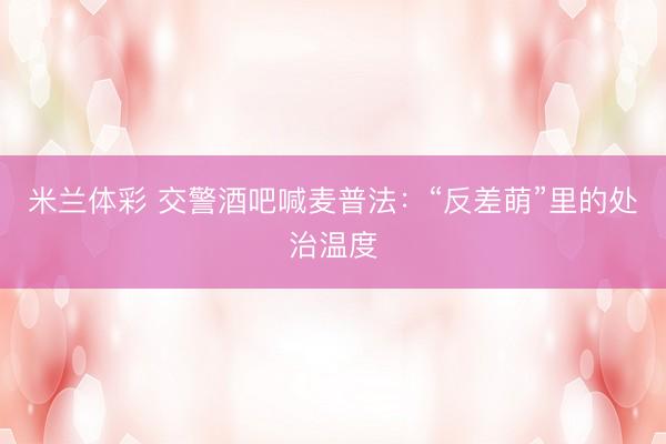 米兰体彩 交警酒吧喊麦普法：“反差萌”里的处治温度