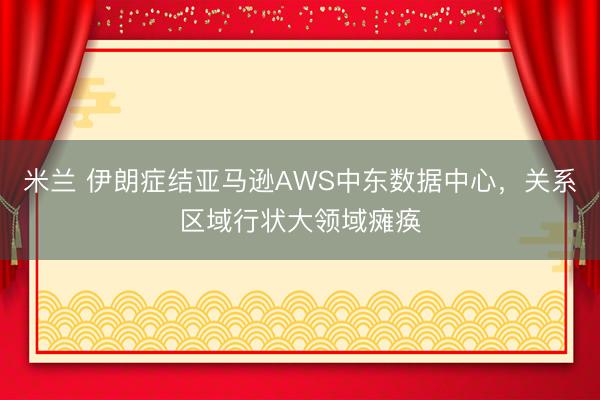 米兰 伊朗症结亚马逊AWS中东数据中心，关系区域行状大领域瘫痪
