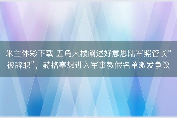 米兰体彩下载 五角大楼阐述好意思陆军照管长“被辞职”，赫格塞想进入军事教假名单激发争议