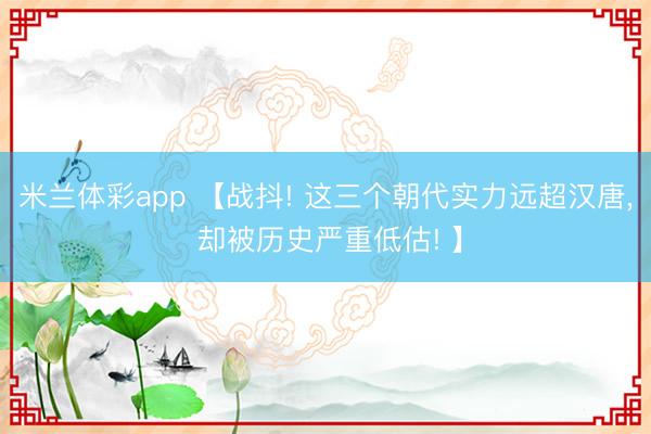 米兰体彩app 【战抖! 这三个朝代实力远超汉唐, 却被历史严重低估! 】