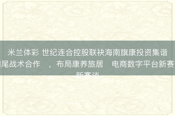 米兰体彩 世纪连合控股联袂海南旗康投资集谐和尾战术合作​，布局康养旅居​电商数字平台新赛谈