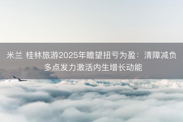 米兰 桂林旅游2025年瞻望扭亏为盈：清障减负 多点发力激活内生增长动能
