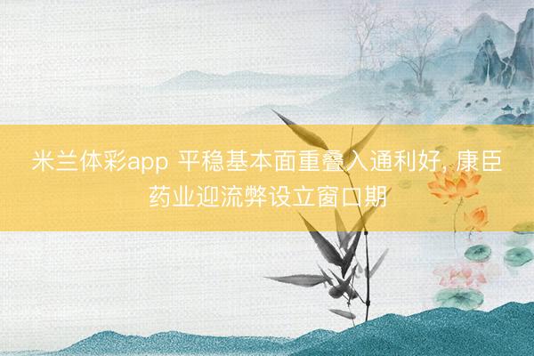 米兰体彩app 平稳基本面重叠入通利好, 康臣药业迎流弊设立窗口期