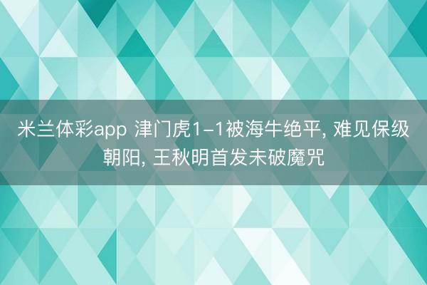 米兰体彩app 津门虎1-1被海牛绝平, 难见保级朝阳, 王秋明首发未破魔咒
