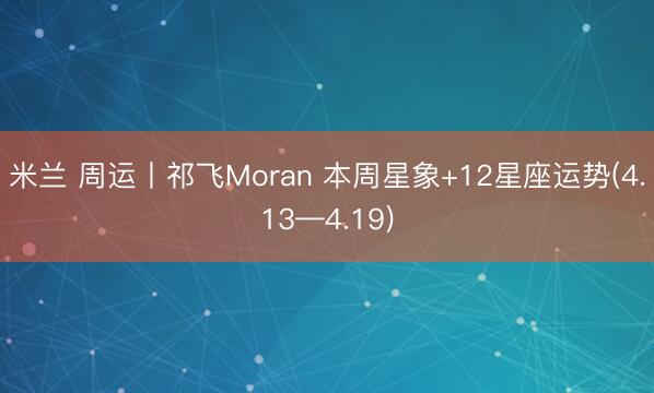米兰 周运丨祁飞Moran 本周星象+12星座运势(4.13—4.19)