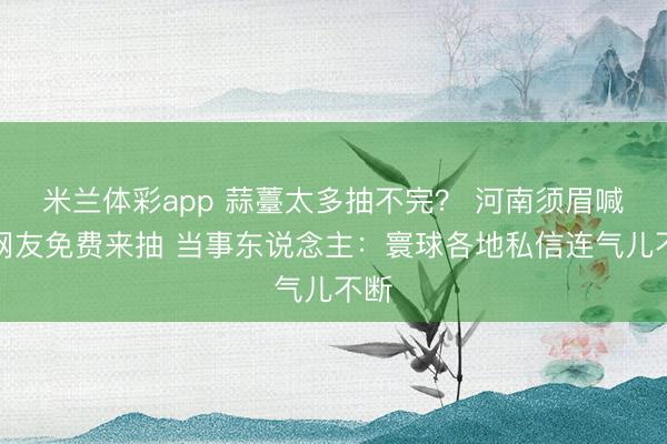 米兰体彩app 蒜薹太多抽不完？ 河南须眉喊话网友免费来抽 当事东说念主：寰球各地私信连气儿不断