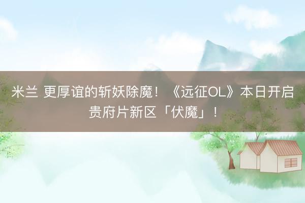 米兰 更厚谊的斩妖除魔！《远征OL》本日开启贵府片新区「伏魔」！