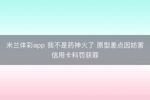 米兰体彩app 我不是药神火了 原型差点因妨害信用卡科罚获罪