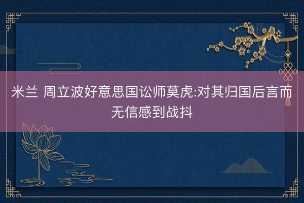 米兰 周立波好意思国讼师莫虎:对其归国后言而无信感到战抖