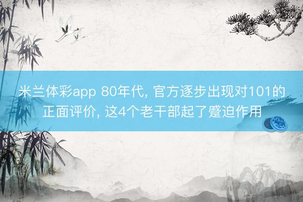米兰体彩app 80年代, 官方逐步出现对101的正面评价, 这4个老干部起了蹙迫作用