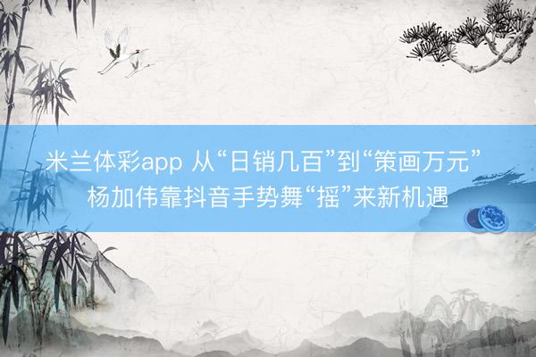 米兰体彩app 从“日销几百”到“策画万元” 杨加伟靠抖音手势舞“摇”来新机遇