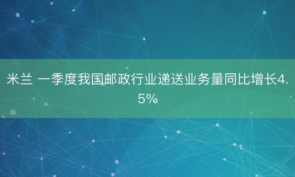 米兰 一季度我国邮政行业递送业务量同比增长4.5%