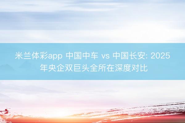 米兰体彩app 中国中车 vs 中国长安: 2025 年央企双巨头全所在深度对比