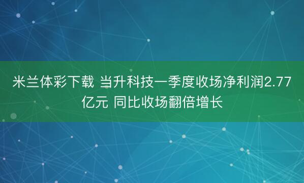 米兰体彩下载 当升科技一季度收场净利润2.77亿元 同比收场翻倍增长