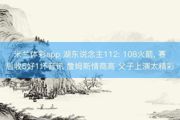 米兰体彩app 湖东说念主112: 108火箭， 赛后收5好1坏音讯 詹姆斯情商高 父子上演太精彩