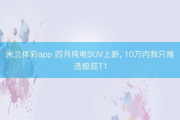 米兰体彩app 四月纯电SUV上新， 10万内我只推选极狐T1