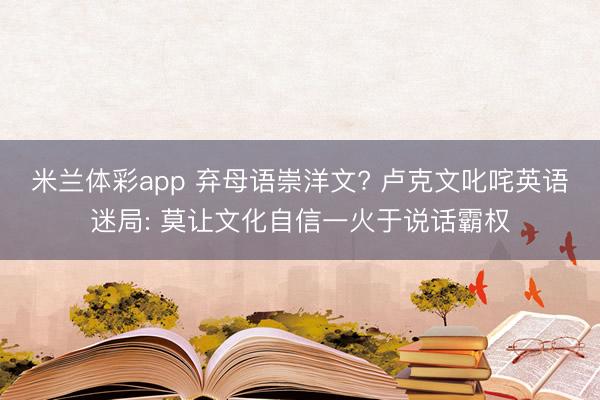 米兰体彩app 弃母语崇洋文? 卢克文叱咤英语迷局: 莫让文化自信一火于说话霸权