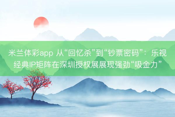 米兰体彩app 从“回忆杀”到“钞票密码”：乐视经典IP矩阵在深圳授权展展现强劲“吸金力”