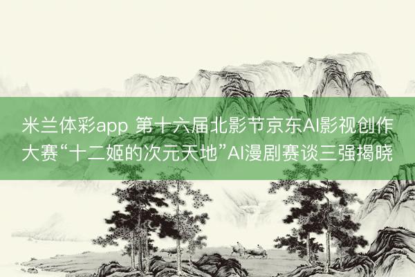 米兰体彩app 第十六届北影节京东AI影视创作大赛“十二姬的次元天地”AI漫剧赛谈三强揭晓