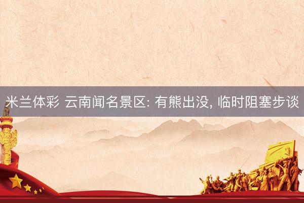 米兰体彩 云南闻名景区: 有熊出没， 临时阻塞步谈