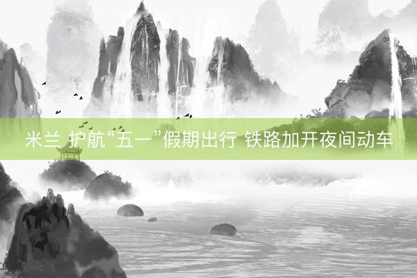米兰 护航“五一”假期出行 铁路加开夜间动车