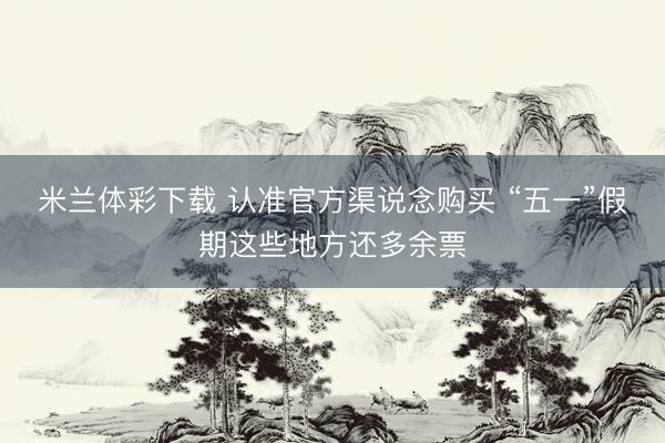 米兰体彩下载 认准官方渠说念购买 “五一”假期这些地方还多余票