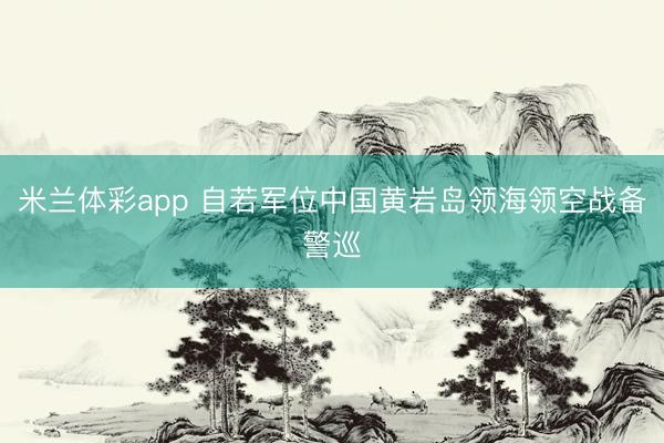 米兰体彩app 自若军位中国黄岩岛领海领空战备警巡