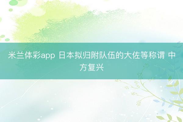 米兰体彩app 日本拟归附队伍的大佐等称谓 中方复兴