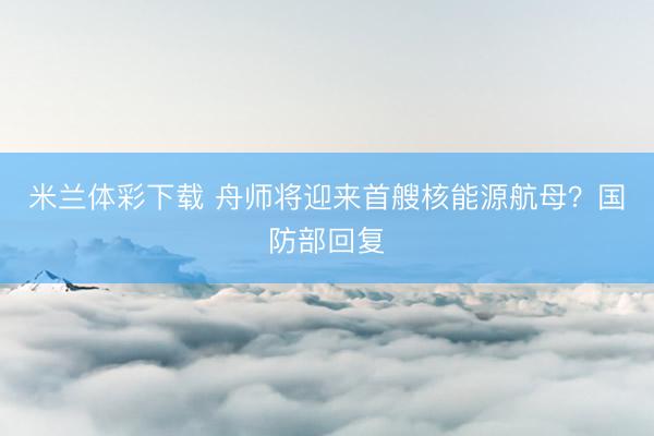 米兰体彩下载 舟师将迎来首艘核能源航母？国防部回复