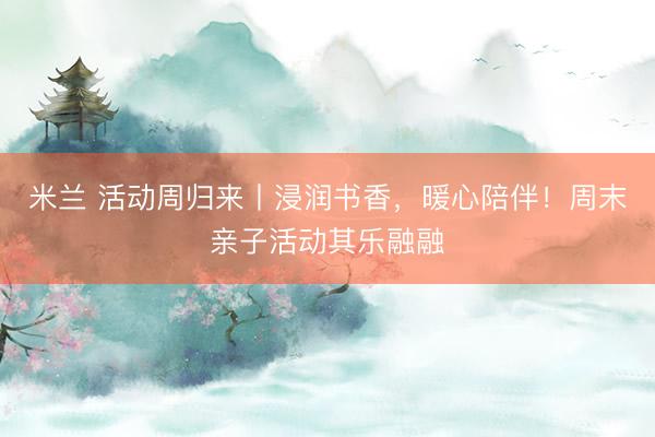 米兰 活动周归来丨浸润书香，暖心陪伴！周末亲子活动其乐融融