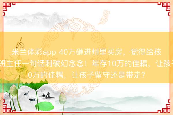 米兰体彩app 40万砸进州里买房，觉得给孩子铺了路，后果班主任一句话刺破幻念念！年存10万的佳耦，让孩子留守还是带走？