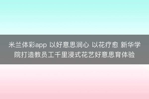 米兰体彩app 以好意思润心 以花疗愈 新华学院打造教员工千里浸式花艺好意思育体验