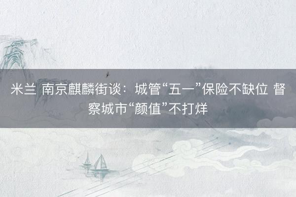 米兰 南京麒麟街谈：城管“五一”保险不缺位 督察城市“颜值”不打烊