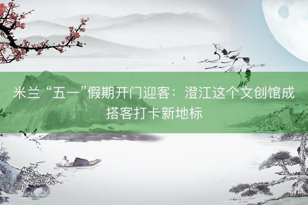 米兰 “五一”假期开门迎客：澄江这个文创馆成搭客打卡新地标