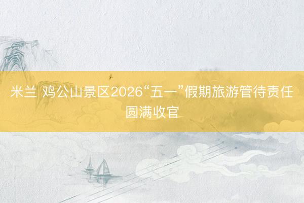 米兰 鸡公山景区2026“五一”假期旅游管待责任圆满收官