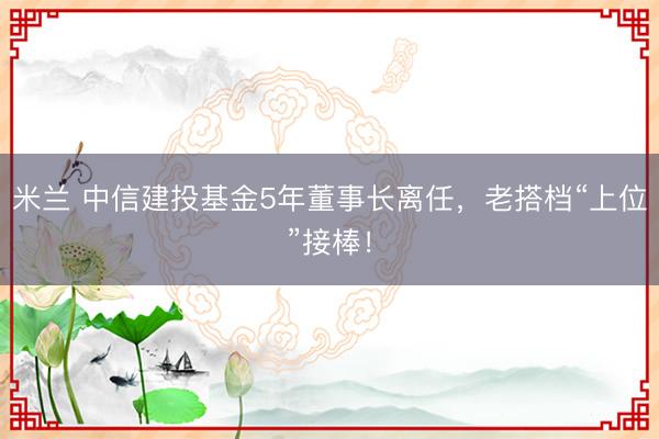 米兰 中信建投基金5年董事长离任，老搭档“上位”接棒！